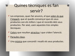 Quines tècniques es fan
servir?
O Les empreses, quan fan anuncis, el que volen és que
t’impacti, que et quedis convençut que els seus
productes son els millors i que et recordis dels seus
productes. Per això, usen aquestes tres simples
tècniques:
O Colors que resulten atractius i que criden l’atenció.
O Paraules claus.
O Una música que concordi i resalti els seus productes.
 