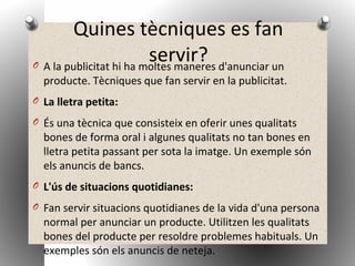 Quines tècniques es fan
servir?O A la publicitat hi ha moltes maneres d'anunciar un
producte. Tècniques que fan servir en la publicitat.
O La lletra petita:
O És una tècnica que consisteix en oferir unes qualitats
bones de forma oral i algunes qualitats no tan bones en
lletra petita passant per sota la imatge. Un exemple són
els anuncis de bancs.
O L'ús de situacions quotidianes:
O Fan servir situacions quotidianes de la vida d'una persona
normal per anunciar un producte. Utilitzen les qualitats
bones del producte per resoldre problemes habituals. Un
exemples són els anuncis de neteja.
 