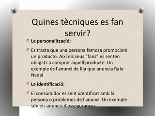 Quines tècniques es fan
servir?
O La personalització:
O Es tracta que una persona famosa promocioni
un producte. Així els seus “fans” es senten
obligats a comprar aquell producte. Un
exemple és l'anunci de Kia que anuncia Rafa
Nadal.
O La identificació:
O El consumidor es sent identificat amb la
persona o problemes de l'anunci. Un exemple
són els anuncis d'assegurances.
 