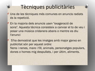 Tècniques publicitàries
O Una de les tècniques més comunes en anuncis radiats
és la repetició.
O En la majoria dels anuncis usen "exageració de
sons". Aquesta tècnica consisteix a canviar el to de veu i
posar una música cridanera abans o mentre es diu
l'anunci
O  S'ha demostrat que les imatges amb major ganxo en
publicitat són per aquest ordre:
Nens i nenes, mare i fill, animals, personatges populars,
dones o homes mig despullats, i per últim, aliments.
 