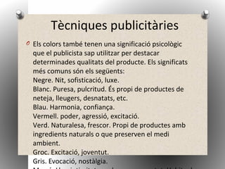Tècniques publicitàries
O Els colors també tenen una significació psicològic
que el publicista sap utilitzar per destacar
determinades qualitats del producte. Els significats
més comuns són els següents:
Negre. Nit, sofisticació, luxe.
Blanc. Puresa, pulcritud. És propi de productes de
neteja, lleugers, desnatats, etc.
Blau. Harmonia, confiança.
Vermell. poder, agressió, excitació.
Verd. Naturalesa, frescor. Propi de productes amb
ingredients naturals o que preserven el medi
ambient.
Groc. Excitació, joventut.
Gris. Evocació, nostàlgia.
 