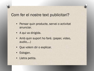 Com fer el nostre text publicitari?
● Pensar quin producte, servei o activitat
anunciar.
● A qui va dirigida.
● Amb quin suport ho faré. (paper, video,
audio,...)
● Que volem dir o explicar.
● Eslogan.
● Lletra petita.
 