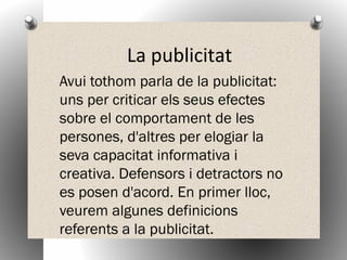 La publicitat
Avui tothom parla de la publicitat:
uns per criticar els seus efectes
sobre el comportament de les
persones, d'altres per elogiar la
seva capacitat informativa i
creativa. Defensors i detractors no
es posen d'acord. En primer lloc,
veurem algunes definicions
referents a la publicitat.
 