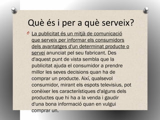 Què és i per a què serveix?
O La publicitat és un mitjà de comunicació
que serveix per informar els consumidors
dels avantatges d'un determinat producte o
servei anunciat pel seu fabricant. Des
d'aquest punt de vista sembla que la
publicitat ajuda el consumidor a prendre
millor les seves decisions quan ha de
comprar un producte. Així, qualsevol
consumidor, mirant els espots televisius, pot
conèixer les característiques d'alguns dels
productes que hi ha a la venda i gaudir
d'una bona informació quan en vulgui
comprar un.
 