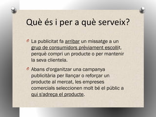 Què és i per a què serveix?
O La publicitat fa arribar un missatge a un
grup de consumidors prèviament escollit,
perquè compri un producte o per mantenir
la seva clientela.
O Abans d'organitzar una campanya
publicitària per llançar o reforçar un
producte al mercat, les empreses
comercials seleccionen molt bé el públic a
qui s'adreça el producte.
 