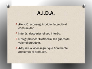 A.I.D.A.
O Atenció: aconseguir cridar l'atenció al
consumidor.
O Interès: despertar el seu interès.
O Desig: provocar-li atracció, les ganes de
voler el producte.
O Adquisició: aconseguir que finalmente
adquireixi el producte.
 