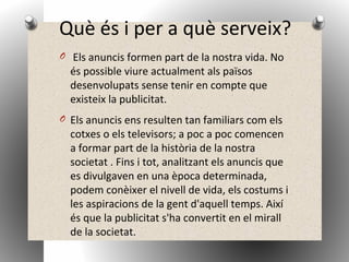 Què és i per a què serveix?
O Els anuncis formen part de la nostra vida. No
és possible viure actualment als països
desenvolupats sense tenir en compte que
existeix la publicitat.
O Els anuncis ens resulten tan familiars com els
cotxes o els televisors; a poc a poc comencen
a formar part de la història de la nostra
societat . Fins i tot, analitzant els anuncis que
es divulgaven en una època determinada,
podem conèixer el nivell de vida, els costums i
les aspiracions de la gent d'aquell temps. Així
és que la publicitat s'ha convertit en el mirall
de la societat.
 