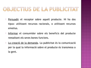    Persuadir el receptor sobre aquell producte. Hi ha dos
    tipus: utilitzant recursos racionals, o utilitzant recursos
    emotius.
   Informar el consumidor sobre els beneficis del producte
    reesaltant els seves bones funcions.
   La creació de la demanda. La publicitat és la comunicació
    per la qual la informació sobre el producte és transmesa a
    la gent.
 