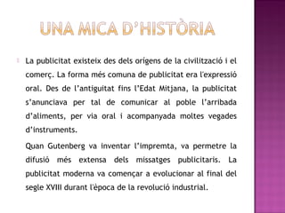    La publicitat existeix des dels orígens de la civilització i el
    comerç. La forma més comuna de publicitat era l'expressió
    oral. Des de l’antiguitat fins l’Edat Mitjana, la publicitat
    s’anunciava per tal de comunicar al poble l’arribada
    d’aliments, per via oral i acompanyada moltes vegades
    d’instruments.

    Quan Gutenberg va inventar l’impremta, va permetre la
    difusió més extensa dels missatges publicitaris. La
    publicitat moderna va començar a evolucionar al final del
    segle XVIII durant l'època de la revolució industrial.
 