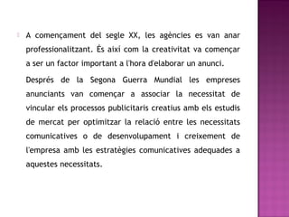    A començament del segle XX, les agències es van anar
    professionalitzant. És així com la creativitat va començar
    a ser un factor important a l'hora d'elaborar un anunci.

    Després de la Segona Guerra Mundial les empreses
    anunciants van començar a associar la necessitat de
    vincular els processos publicitaris creatius amb els estudis
    de mercat per optimitzar la relació entre les necessitats
    comunicatives o de desenvolupament i creixement de
    l'empresa amb les estratègies comunicatives adequades a
    aquestes necessitats.
 