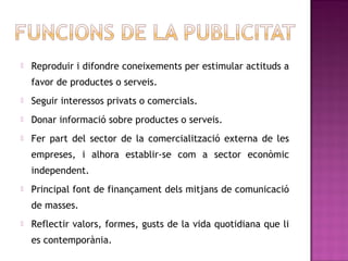    Reproduir i difondre coneixements per estimular actituds a
    favor de productes o serveis.
   Seguir interessos privats o comercials.
   Donar informació sobre productes o serveis.
   Fer part del sector de la comercialització externa de les
    empreses, i alhora establir-se com a sector econòmic
    independent.
   Principal font de finançament dels mitjans de comunicació
    de masses.
   Reflectir valors, formes, gusts de la vida quotidiana que li
    es contemporània.
 