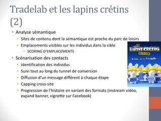 Tradelab et les lapins crétins (2) 
•Analyse sémantique 
•Sites de contenu dont la sémantique est proche du parc de loisirs 
•Emplacements visibles sur les individus dans la cible 
•SCORING D’EMPLACEMENTS 
•Scénarisation des contacts 
•Identification des individus 
•Suivi tout au long du tunnel de conversion 
•Diffusion d’un message différent à chaque étape 
•Capping cross-site 
•Progression de l’histoire en variant des formats (instream vidéo, expand banner, vignette sur Facebook)  