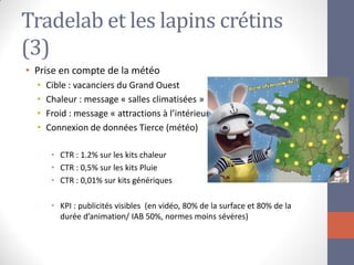 Tradelab et les lapins crétins (3) 
•Prise en compte de la météo 
•Cible : vacanciers du Grand Ouest 
•Chaleur : message « salles climatisées » 
•Froid : message « attractions à l’intérieur » 
•Connexion de données Tierce (météo) 
•CTR : 1.2% sur les kits chaleur 
•CTR : 0,5% sur les kits Pluie 
•CTR : 0,01% sur kits génériques 
•KPI : publicités visibles (en vidéo, 80% de la surface et 80% de la durée d’animation/ IAB 50%, normes moins sévères)  