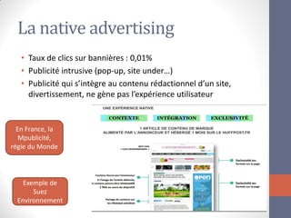 La native advertising 
•Taux de clics sur bannières : 0,01% 
•Publicité intrusive (pop-up, site under…) 
•Publicité qui s’intègre au contenu rédactionnel d’un site, divertissement, ne gène pas l’expérience utilisateur 
En France, la Mpublicité, régie du Monde 
Exemple de Suez Environnement  
