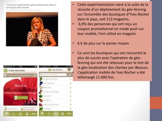 •Cette expérimentation vient à la suite de la réussite d’un déploiement du géo-fencing sur l’ensemble des boutiques d’Yves Rocher dans le pays, soit 113 magasins. 
• 6,9% des personnes qui ont reçu un coupon promotionnel en mode push sur leur mobile, l’ont utilisé en magasin. 
•6 € de plus sur le panier moyen 
•Ce sont les boutiques qui ont rencontré le plus de succès avec l’opération de géo- fencing qui ont été retenues pour le test de la géo-localisation des clientes par iBeacon. 
•L’application mobile de Yves Rocher a été téléchargé 11 000 fois.  