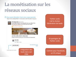 La monétisation sur les réseaux sociaux 
Twitter cards Call to Action Génération de leads 
8 typologies de Twitter cards 
Comme pour Facebook, un ID unique 
Intégration des leads dans son CRM  