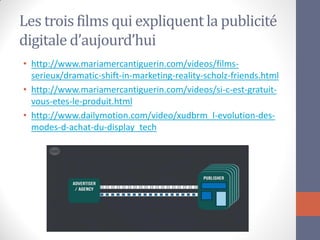 Les trois films qui expliquent la publicité digitale d’aujourd’hui 
•http://www.mariamercantiguerin.com/videos/films- serieux/dramatic-shift-in-marketing-reality-scholz-friends.html 
•http://www.mariamercantiguerin.com/videos/si-c-est-gratuit- vous-etes-le-produit.html 
•http://www.dailymotion.com/video/xudbrm_l-evolution-des- modes-d-achat-du-display_tech  