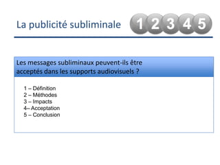 La publicité subliminaleLes messages subliminaux peuvent-ils être acceptés dans les supports audiovisuels ?1 – Définition2 – Méthodes3 – Impacts4– Acceptation5 – Conclusion