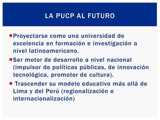 LA PUCP AL FUTURO
Proyectarse como una universidad de
excelencia en formación e investigación a
nivel latinoamericano.
S...