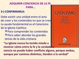 ADQUIRIR CONCIENCIA DE LA FE
                 PARA…
3-) CONFIRMARLA:
Debe existir una unidad entre el acto
de creer y los contenidos en que se cree
La ayuda fundamental es el Catecismo
de la Iglesia Católica:
   Para comprender los contenidos
   Para saber abordar los grandes
   temas de la vida cristiana
  “La Iglesia nunca ha tenido miedo a
  mostrar cómo entre la fe y la verdadera
  ciencia no puede haber conflicto alguno, porque ambas,
  aunque por caminos distintos, tienden a la verdad”
 