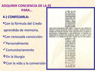 ADQUIRIR CONCIENCIA DE LA FE
          PARA…
4-) CONFESARLA:
Con la fórmula del Credo
 aprendida de memoria.
Con renovada convicción:
Personalmente
Comunitariamente
En la liturgia
Con la vida y la conversión
 