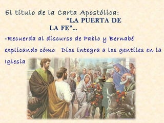 El título de la Carta Apostólica:
                 “LA PUERTA DE
             LA FE”…
-Recuerda al discurso de Pablo y Bernabé
explicando cómo   Dios integra a los gentiles en la
Iglesia (Hech 14, 27)
 
