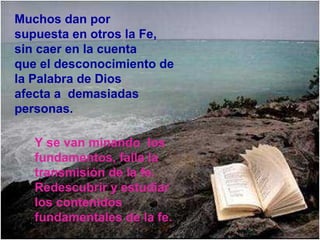 Muchos dan por
supuesta en otros la Fe,
sin caer en la cuenta
que el desconocimiento de
la Palabra de Dios
afecta a demasiadas
personas.

   Y se van minando los
   fundamentos, falla la
   transmisión de la fe.
   Redescubrir y estudiar
   los contenidos
   fundamentales de la fe.
 