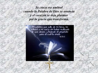 Se cruza ese umbral
cuando la Palabra de Dios se anuncia
y el corazón se deja plasmar
por la gracia que transforma.