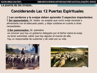 Considerando Las 12 Puertas EspiritualesConsiderando Las 12 Puertas Espirituales
La puerta de las Ovejas:
ƒ Los corderos y la ovejas deben aprender 2 aspectos importantes:
1 Ser apacentados:: Gr. boskoGr. bosko es aceptar que como oveja necesita s
alimentarte con el adecuado pasto, y dejar cuidarse en cuanto a otras
necesidades.
2 Ser pastoreados: Gr. poimainoGr. poimaino
es conocer que hay un gobierno delegado por el Señor sobre la oveja
es tener autoridad, saber que hay alguien al mando de ella,
hay un responsable de sustentar y de velar por su vida.
 