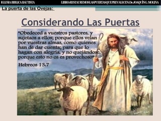 Considerando Las Puertas
La puerta de las Ovejas:
Conclusión:Conclusión:
Hebreos13:17
Obedeced a vuestros pastores y sujetaos a ellos, porque ellos velanObedeced a vuestros pastores y sujetaos a ellos, porque ellos velan
por vuestras almas, como quienes han de dar cuenta. Permitidlespor vuestras almas, como quienes han de dar cuenta. Permitidles
que lo hagan con alegría y no quejándose, porque eso no seríaque lo hagan con alegría y no quejándose, porque eso no sería
provechoso para vosotros.provechoso para vosotros.
 