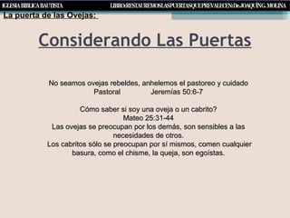 Considerando Las Puertas
La puerta de las Ovejas:
No seamos ovejas rebeldes, anhelemos el pastoreo y cuidadoNo seamos ovejas rebeldes, anhelemos el pastoreo y cuidado
Pastoral Jeremías 50:6-7Pastoral Jeremías 50:6-7
Cómo saber si soy una oveja o un cabrito?Cómo saber si soy una oveja o un cabrito?
Mateo 25:31-44Mateo 25:31-44
Las ovejas se preocupan por los demás, son sensibles a lasLas ovejas se preocupan por los demás, son sensibles a las
necesidades de otros.necesidades de otros.
Los cabritos sólo se preocupan por sí mismos, comen cualquierLos cabritos sólo se preocupan por sí mismos, comen cualquier
basura, como el chisme, la queja, son egoístas.basura, como el chisme, la queja, son egoístas.
 