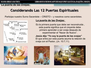 Considerando Las 12 Puertas EspiritualesConsiderando Las 12 Puertas Espirituales
Participa nuestro Sumo Sacerdote – CRISTO – y nosotros como sacerdotes.
Es la primera puerta que debe ser reconstruida ,
esta puerta significa que el creyente debe
primero aprender a ser oveja después de
experimentar el “Nacer de Nuevo”.
Jesús dijo “Yo soy la puerta de las ovejas”
El que entra por esta puerta asume la relación de
oveja con el Pastor, (Jn. 10:7,11).
La puerta de las Ovejas:
La puerta de las Ovejas:
 