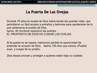 La Puerta De Las OvejasLa Puerta De Las Ovejas
Si la puerta no se repara, habremos perdido la oportunidad de
entender el corazón de Dios. Salmo 100 dice que somos «Pueblo
suyo, y ovejas de su prado»
Dios desea proveer y proteger a quienes están bajo su cuidado
Durante 70 años la ciudad de Dios había tenido las puertas rotas, que
permitieron un fácil acceso a extraños y ladrones para apoderarse de lo
que pertenecía al pueblo de Dios.
Aprox. 40 hombres repararon las puertas.
EL PROPÓSITO DE DIOS ES CUIDAR LAS OVEJAS
 