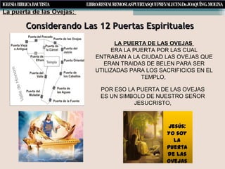 Considerando Las 12 Puertas EspiritualesConsiderando Las 12 Puertas Espirituales
LA PUERTA DE LAS OVEJAS
ERA LA PUERTA POR LAS CUAL
ENTRABAN A LA CIUDAD LAS OVEJAS QUE
ERAN TRAIDAS DE BELEN PARA SER
UTILIZADAS PARA LOS SACRIFICIOS EN EL
TEMPLO,
La puerta de las Ovejas:
POR ESO LA PUERTA DE LAS OVEJAS
ES UN SIMBOLO DE NUESTRO SEÑOR
JESUCRISTO,
 