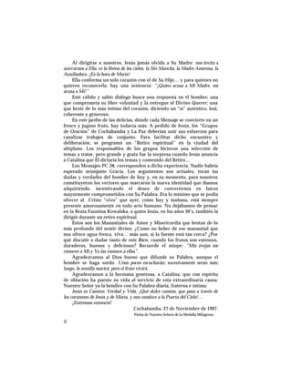 Al dirigirse a nosotros, Jesús jamás olvida a Su Madre: nos invita a
acercarnos a Ella, es la Reina de los cielos, la Sin Mancha, la Madre Amorosa, la
Auxiliadora. ¡Es la hora de María!
Ella conforma un solo corazón con el de Su Hijo… y para quienes no
quieren reconocerla, hay una sentencia: “¡Quien acusa a Mi Madre, me
acusa a Mí!”
Este cálido y sabio diálogo busca una respuesta en el hombre; una
que comprometa su libre voluntad y la entregue al Divino Querer; una
que brote de lo más íntimo del corazón, diciendo un “sí” auténtico, leal,
coherente y generoso.
En este jardín de las delicias, dónde cada Mensaje se convierte en un
fresco y jugoso fruto, hay todavía más: A pedido de Jesús, los “Grupos
de Oración” de Cochabamba y La Paz deberían unir sus esfuerzos para
canalizar trabajos de conjunto. Para facilitar dicho encuentro y
deliberación, se programó un “Retiro espiritual” en la ciudad del
altiplano. Los responsables de los grupos hicieron una selección de
temas a tratar, pero grande y grata fue la sorpresa cuando Jesús anuncia
a Catalina que El dictaría los temas y contenido del Retiro…
Los Mensajes PC-38, corresponden a dicha experiencia. Nadie habría
esperado semejante Gracia. Los argumentos son actuales, tocan las
dudas y verdades del hombre de hoy y, en su momento, para nosotros
constituyeron los vectores que marcaron la nueva identidad que ibamos
adquiriendo, incentivando el deseo de convertirnos en laicos
mayormente comprometidos con Su Palabra. Era lo mínimo que se podía
ofrecer al Cristo “vivo” que ayer, como hoy y mañana, está siempre
presente amorosamente en todo acto humano. No dejábamos de pensar
en la Beata Faustina Kowalska, a quién Jesús, en los años 30’s, también la
dirigió durante un retiro espiritual.
Estos son los Manantiales de Amor y Misericordia que brotan de lo
más profundo del sentir divino. ¿Cómo no beber de ese manantial que
nos ofrece agua fresca, viva… más aun, si la fuente está tan cerca? ¿Por
qué discutir o dudar tanto de este Bien, cuando los frutos son extensos,
duraderos, buenos y deliciosos? Recuerde el miope: “Mis ovejas me
conocen a Mí y Yo las conozco a ellas”.
Agradezcamos al Dios bueno que difunde su Palabra, aunque el
hombre se haga sordo. Unos pocos escucharán; sucesivamente serán más;
luego, la semilla morirá, pero el fruto vivirá.
Agradezcamos a la hermana generosa, a Catalina, que con espíritu
de oblación ha puesto su vida al servicio de esta extraordinaria causa.
Nuestro Señor ya la bendice con Su Palabra diaria, fraterna e íntima.
Jesús es Camino, Verdad y Vida. ¡Qué dulce camino, que pasa a través de
los corazones de Jesús y de María, y nos conduce a la Puerta del Cielo!…
¡Entremos entonces!
Cochabamba, 27 de Noviembre de 1997.
Fiesta de Nuestra Señora de la Medalla Milagrosa
ii
 