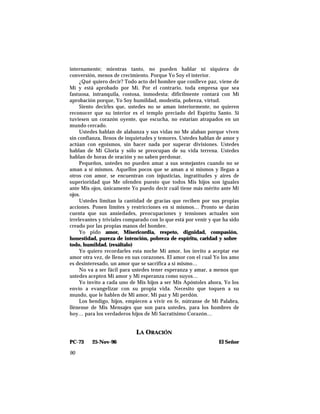internamente; mientras tanto, no pueden hablar ni siquiera de
conversión, menos de crecimiento. Porque Yo Soy el interior.
¿Qué quiero decir? Todo acto del hombre que conlleve paz, viene de
Mí y está aprobado por Mí. Por el contrario, toda empresa que sea
fastuosa, intranquila, costosa, inmodesta; difícilmente contará con Mi
aprobación porque, Yo Soy humildad, modestia, pobreza, virtud.
Siento decirles que, ustedes no se aman interiormente, no quieren
reconocer que su interior es el templo preciado del Espíritu Santo. Si
tuviesen un corazón oyente, que escucha, no estarían atrapados en un
mundo cercado.
Ustedes hablan de alabanza y sus vidas no Me alaban porque viven
sin confianza, llenos de inquietudes y temores. Ustedes hablan de amor y
actúan con egoísmos, sin hacer nada por superar divisiones. Ustedes
hablan de Mi Gloria y sólo se preocupan de su vida terrena. Ustedes
hablan de horas de oración y no saben perdonar.
Pequeños, ustedes no pueden amar a sus semejantes cuando no se
aman a sí mismos. Aquellos pocos que se aman a sí mismos y llegan a
otros con amor, se encuentran con injusticias, ingratitudes y aires de
superioridad que Me ofenden puesto que todos Mis hijos son iguales
ante Mis ojos, únicamente Yo puedo decir cuál tiene más mérito ante Mi
ojos.
Ustedes limitan la cantidad de gracias que reciben por sus propias
acciones. Ponen límites y restricciones en sí mismos… Pronto se darán
cuenta que sus ansiedades, preocupaciones y tensiones actuales son
irrelevantes y triviales comparado con lo que está por venir y que ha sido
creado por las propias manos del hombre.
Yo pido amor, Misericordia, respeto, dignidad, compasión,
honestidad, pureza de intención, pobreza de espíritu, caridad y sobre
todo, humildad. (resáltalo)
Yo quiero recordarles esta noche Mi amor, los invito a aceptar ese
amor otra vez, de lleno en sus corazones. El amor con el cual Yo los amo
es desinteresado, un amor que se sacrifica a sí mismo…
No va a ser fácil para ustedes tener esperanza y amar, a menos que
ustedes acepten Mi amor y Mi esperanza como suyos…
Yo invito a cada uno de Mis hijos a ser Mis Apóstoles ahora, Yo los
envío a evangelizar con su propia vida. Necesito que toquen a su
mundo, que le hablen de Mi amor, Mi paz y Mi perdón.
Los bendigo, hijos, empiecen a vivir en fe, nútranse de Mi Palabra,
llénense de Mis Mensajes que son para ustedes, para los hombres de
hoy… para los verdaderos hijos de Mi Sacratísimo Corazón…
LA ORACIÓN
PC-73 25-Nov-96 El Señor
90
 