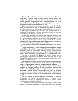 Pequeña Mía, ¿cómo iba a faltar a esta cita en el día de tu
Aniversario? Vamos a hablar un poco sobre la oración. Quiero que
escribas para todos los hombres lo que voy a decirte sobre este tema,
aunque guardarás estos Mensajes hasta el momento en el cual Yo te
autorice. Necesitan recibir el agua corriente y límpida para cuidar el
jardín en el cual mora permanentemente su Dios.
Quiero que siempre me vean como su ayuda y fuente de vida. Eso
quiere decir que dejen de lado sus tentaciones de falsedad, de mentiras;
las dulces atracciones del mundo y que vengan a deleitarse en Mi amor.
Si están en paz permitirán que Mi amor sea el catalizador de su
entusiasmo, de su impulso… Amenme con todo el afecto de su corazón y
permítanme ser su Maestro. Lean Juan 16.
Yo los amo tanto que, por muchos que sean los pecadores que
merezcan el infierno, no quiero que ninguno se pierda. Quiero salvar a
Mi Criatura porque el momento de abrirles la puerta del cielo, ha sido
preñado con demasiado dolor. Quiero que por medio de la confesión
recobren todos su gracia y obtengan la eterna salvación. Sin oración, no
se suspende el castigo porque, ¿cómo van a pedirlo?
En Jeremías 23, 3 les digo que Me pidan. En Juan 15, 7 los invito a
pedirme.
Ustedes, los hombres, cuando reciben un pedido de alguien que los
ha ofendido, suelen echarle en cara su falta. Yo no les echo al rostro las
ofensas que contra Mi santidad han cometido, sino que a tiempo de ver
su fidelidad, oigo sus súplicas y les doy conduelo. Atiendo sus pedidos,
siempre que no se opongan a su santificación o a la salvación de su alma.
¿Por qué se quejan de Mí? Quéjense de ustedes mismos que no
reciben gracias por no saber pedírmelas. Unas veces por falta de fe y
otras, porque al saberse carentes de méritos, no piden a Mi Padre en Mi
Nombre o por Mis méritos.
Quienes gobiernan en el mundo conceden audiencia a un limitado
número de personas y contadas veces al año, más Yo otorgo audiencias
siempre, a cualquiera que lo solicite. Yo escucho a todos Mis hijos.
Amada, dile al hombre que no permita que la gloria del mundo lo
atraiga de tal modo que lo aleje de Mí. Y tú, ora pidiendo sabiduría para
que los errores y falsedades ajenas no logren consternarte y sean una
desventaja… Déjame prevenir todo descuido que afecte tu progreso.
Permanece alerta a esos dulces engaños. Ora y se fuerte a través de la
perseverancia. Que tu espíritu no se vea quebrantado con argumentos
inválidos.
Hija Mía, te estoy abrazando, ahora, voy enseñándote —a través de
Mi Espíritu— a amarme incondicionalmente y a darme tu ser
íntegramente para que tú misma puedas recoger la cosecha y estar
Conmigo siempre, en Mi amor infinito.
La oración es necesaria para conseguir la vida eterna. Enseña a todos
el valor de la oración, puesto que Yo mismo Me hice deudor suyo por
91
 