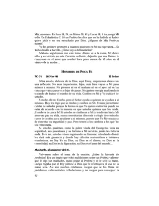 Mis promesas. En Juan 16, 24, en Mateo 26, 41 y Lucas 18, 1 les pongo Mi
sello. En Eclesiástico 2, 10 un Profeta les dice que no ha habido ni habrá
quien pida y no sea escuchado por Dios. ¿Alguno de Mis Profetas
mintió?
Yo les prometí proteger a cuantos pusiesen en Mí su esperanza… Si
Yo los invito a hacerlo, ¿cómo voy a defraudarlos?
Mañana seguiremos con este tema. Ahora ve a la cama, Mi dulce
niña y recuéstate en este Corazón ardiente, dejando que sus llamas te
consuman en el amor que sembré hace poco menos de 53 años en el
vientre de tu madre…
HOMBRES DE POCA FE
PC-74 26-Nov-96 El Señor
Niña amada, dulzura de tu Dios, aquí Estoy, empecemos ahora con
una reflexión: No sean impacientes, hijos, más bien vayan a Mi paso
minuto a minuto. No piensen ni en el mañana ni en el ayer, ni en las
cosas que van a pasar o a dejar de pasar. No gasten energía analizando o
tratando de buscar el rumbo de su vida. Confíen en Mí y Yo cuidaré de
ustedes.
Ustedes dicen: Confío, pero el Señor ayuda a quienes se ayudan a sí
mismos. Hoy les digo que se rindan y confíen en Mí. Temen permitirme
cuidar de ustedes porque la forma en que Yo quiero cuidarlos puede no
estar de acuerdo con la manera en que ustedes quieren que los cuide.
¡Hombres de poca fe! Si ustedes se rindieran a Mí y tendieran hacia Mi
amorosa paz su vida, nunca necesitarían discernir o elegir determinado
curso de acción para ayudarse a sí mismos, puesto que Yo Me ocuparía
de cimentar su seguridad y paz. Pero temen a los cambios a los que Yo
los enfrentaría.
Si ustedes pusieran, como la pobre viuda del Evangelio, toda su
seguridad, sus posesiones y su fortuna a Mi servicio, jamás les faltaría
nada. Pero no, ustedes viven regateando su limosna; calculando dónde
les dará más ganancia y donde hay cálculos matemáticos e intereses
económicos, no Soy Yo su Dios, su Dios es el dinero, su Dios es la
comodidad, su Dios es la figuración, su Dios es el amo del mundo…
Mas tarde, al amanecer del 27.
Volvemos sobre el tema de la oración. ¿Sabes la historia de
Joroboán? Era un impío que echó maldiciones sobre un Profeta valiente
que le dijo sus maldades, quiso pegar al Profeta y se le secó la mano.
Luego rogaba que el Rey pidiese a Dios que le restituyera el uso de la
mano seca. Así son muchos cristianos, ruegan que se los libere de
problemas, enfermedades, tribulaciones y no ruegan para conseguir la
92
 
