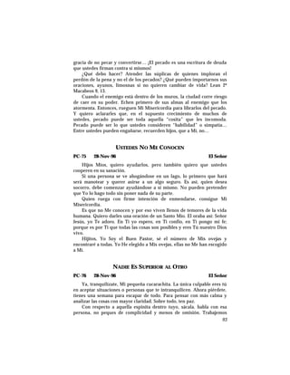 gracia de no pecar y convertirse… ¡El pecado es una escritura de deuda
que ustedes firman contra sí mismos!
¿Qué debo hacer? Atender las súplicas de quienes imploran el
perdón de la pena y no el de los pecados? ¿Qué pueden importarnos sus
oraciones, ayunos, limosnas si no quieren cambiar de vida? Lean 2º
Macabeos 9, 13.
Cuando el enemigo está dentro de los muros, la ciudad corre riesgo
de caer en su poder. Echen primero de sus almas al enemigo que los
atormenta. Entonces, rueguen Mi Misericordia para librarlos del pecado.
Y quiero aclararles que, en el supuesto crecimiento de muchos de
ustedes, pecado puede ser toda aquella “cosita” que les incomoda.
Pecado puede ser lo que ustedes consideren “habilidad” o simpatía…
Entre ustedes pueden engañarse, recuerden hijos, que a Mí, no…
USTEDES NO ME CONOCEN
PC-75 28-Nov-96 El Señor
Hijos Míos, quiero ayudarlos, pero también quiero que ustedes
cooperen en su sanación.
Si una persona se ve ahogándose en un lago, lo primero que hará
será manotear y querer asirse a un algo seguro. Es así, quien desea
socorro, debe comenzar ayudándose a sí mismo. No pueden pretender
que Yo lo hago todo sin poner nada de su parte.
Quien ruega con firme intención de enmendarse, consigue Mi
Misericordia.
Es que no Me conocen y por eso viven llenos de temores de la vida
humana. Quiero darles una oración de un Santo Mío. El oraba así: Señor
Jesús, yo Te adoro. En Ti yo espero, en Ti confío, en Ti pongo mi fe;
porque es por Ti que todas las cosas son posibles y eres Tú nuestro Dios
vivo.
Hijitos, Yo Soy el Buen Pastor, sé el número de Mis ovejas y
encontraré a todas. Yo He elegido a Mis ovejas, ellas no Me han escogido
a Mí.
NADIE ES SUPERIOR AL OTRO
PC-76 28-Nov-96 El Señor
Ya, tranquilízate, Mi pequeña cucarachita. La única culpable eres tú
en aceptar situaciones o personas que te intranquilicen. Ahora piérdete,
tienes una semana para escapar de todo. Para pensar con más calma y
analizar las cosas con mayor claridad. Sobre todo, ten paz.
Con respecto a aquella espinita dentro tuyo, sácala. habla con esa
persona, no peques de complicidad y menos de omisión. Trabajemos
93
 