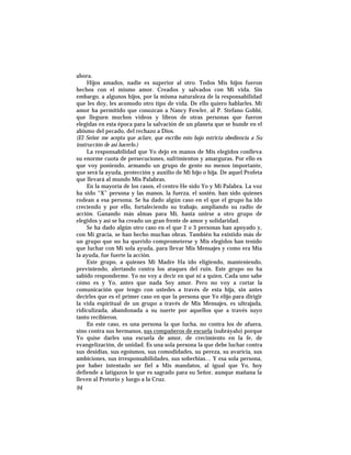 ahora.
Hijos amados, nadie es superior al otro. Todos Mis hijos fueron
hechos con el mismo amor. Creados y salvados con Mi vida. Sin
embargo, a algunos hijos, por la misma naturaleza de la responsabilidad
que les doy, les acomodo otro tipo de vida. De ello quiero hablarles. Mi
amor ha permitido que conozcan a Nancy Fowler, al P. Stefano Gobbi,
que lleguen muchos videos y libros de otras personas que fueron
elegidas en esta época para la salvación de un planeta que se hunde en el
abismo del pecado, del rechazo a Dios.
(El Señor me acepta que aclare, que escribo esto bajo estricta obediencia a Su
instrucción de así hacerlo.)
La responsabilidad que Yo dejo en manos de Mis elegidos conlleva
su enorme cuota de persecuciones, sufrimientos y amarguras. Por ello es
que voy poniendo, armando un grupo de gente no menos importante,
que será la ayuda, protección y auxilio de Mi hijo o hija. De aquel Profeta
que llevará al mundo Mis Palabras.
En la mayoría de los casos, el centro He sido Yo y Mi Palabra. La voz
ha sido “X” persona y las manos, la fuerza, el sostén, han sido quienes
rodean a esa persona. Se ha dado algún caso en el que el grupo ha ido
creciendo y por ello, fortaleciendo su trabajo, ampliando su radio de
acción. Ganando más almas para Mí, hasta unirse a otro grupo de
elegidos y así se ha creado un gran frente de amor y solidaridad.
Se ha dado algún otro caso en el que 2 o 3 personas han apoyado y,
con Mi gracia, se han hecho muchas obras. También ha existido más de
un grupo que no ha querido comprometerse y Mis elegidos han tenido
que luchar con Mi sola ayuda, para llevar Mis Mensajes y como era Mía
la ayuda, fue fuerte la acción.
Este grupo, a quienes Mi Madre Ha ido eligiendo, manteniendo,
previniendo, alertando contra los ataques del ruin. Este grupo no ha
sabido responderme. Yo no voy a decir en qué ni a quien. Cada uno sabe
cómo es y Yo, antes que nada Soy amor. Pero no voy a cortar la
comunicación que tengo con ustedes a través de esta hija, sin antes
decirles que es el primer caso en que la persona que Yo elijo para dirigir
la vida espiritual de un grupo a través de Mis Mensajes, es ultrajada,
ridiculizada, abandonada a su suerte por aquellos que a través suyo
tanto recibieron.
En este caso, es una persona la que lucha, no contra los de afuera,
sino contra sus hermanos, sus compañeros de escuela (subráyalo) porque
Yo quise darles una escuela de amor, de crecimiento en la fe, de
evangelización, de unidad. Es una sola persona la que debe luchar contra
sus desidias, sus egoísmos, sus comodidades, su pereza, su avaricia, sus
ambiciones, sus irresponsabilidades, sus soberbias… Y esa sola persona,
por haber intentado ser fiel a Mis mandatos, al igual que Yo, hoy
defiende a latigazos lo que es sagrado para su Señor, aunque mañana la
lleven al Pretorio y luego a la Cruz.
94
 