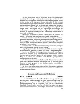 ¿Se dan cuenta, hijos Míos de lo que han hecho? Son tan duros de
corazón y de mente que aun trayendo ante sus ojos la vida de otros
videntes para que observen cómo debían ayudarse entre ustedes… cómo
debían ayudar a Mi hija, pero siempre alrededor de Mi persona,
alrededor de las súplicas y exhortaciones de Mi Madre. No alrededor de
ustedes mismos; ninguno vale lo que una sola línea de Mis Mensajes,
siendo que el hombre es Mi creación perfecta y por ello, objeto de Mi
mayor amor… Aun tienen una otra oportunidad de recuperar Mi
confianza pero para ello, consuelen en lugar de ser consolados, no
busquen oír palabras que les plazcan a sí mismos y busquen estar al
servicio de los demás.
Quiero que se olviden a sí mismos y miren hacia Mí. Silencien sus
mentes y reconozcan cuán improductivo es buscar consuelo ajeno.
Cuando buscan que otro hombre evalúe su desempeño espiritual,
solamente demoran su crecimiento porque sólo Yo puedo ver su interior.
Entonces, ¿qué necesidad tienen de escuchar palabras que alaben para
llenar un placer momentáneo? Esto es egoísmo y debe evitarse porque es
perjudicial a su crecimiento.
Busquen servir a los demás, escuchen, oren y esfuércense por lograr
servir a los demás, que sólo eso da gozo al alma.
Al pedir que se olviden de sí mismos, les hablo de amarme negando
su humanidad de modo que Yo pueda vivir unido a su buena voluntad.
Acepten las alabanzas de otros, graciosamente, cuando estas lleguen,
pero no las busquen. No es tan importante el ser entendido como el
entender, por eso lo pedía Francisco de Asís, porque si ustedes viven en
Mí y Yo en ustedes, son entendidos por la Trinidad. ¿comprenden la
magnitud de lo que les digo?
No cierren sus oídos a cuanto les He venido diciendo. En verdad les
digo que si hubiesen seguido Mis palabras con la solicitud que lo
hicieron en otros grupos, ya sus familias estarían convertidas y
predicando Mis Mensajes.
No lloren sobre sus propios cadáveres, hijos Míos, saquen enseñanza
del fracaso vivido y emprendan de nuevo el camino en los senderos que
señalaron ustedes mismos.
ESCUCHEN EL SUSURRO DE MI ESPÍRITU
PC-77 28-Nov-96 El Señor
Amada de Mi Corazón, He estado velando tu sueño y estoy siempre
a tu lado, hasta cuando pierdes la paciencia. Aquí estoy observando tus
pasos. A ver, apóyate en Mi hombro; háblame o calla, así sin
pensamiento alguno, con un vacío total. ¿Ves? Esto es ir creciendo en
humildad. Tú no lo sabes pero Yo te lo diré. Es mejor tener pobre
entendimiento a tener mucha ansiedad por conocimiento y revolcarse en
95
 