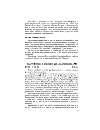 Bien, ahora lo aplicamos a tu vida. Tiene que ir cambiando porque es
parte del precio que pagarás por las gracias que sobre ti y a través tuyo
derramo a esta Patria. Nadie más tiene en este país la responsabilidad
que tú tienes. De modo que, necesitas de muchas horas para trabajar
Conmigo, horas para dirigirte a Mí y horas para organizar Mis intereses
como buena Secretaria. Entonces, sólo una Secretaria organizada puede
mantener orden en las cosas de su Jefe…
PC-78.2 FALSA HUMILDAD.
Te parecerá contradictorio lo que voy a decirte: por una lado te pido
humildad y mansedumbre, por otro te digo solemnemente que no eres tú
quien tiene que dar vueltas alrededor del grupo o de las personas y sus
actividades sino al revés. Todo tiene su lugar y cada uno debe ocupar el
suyo. Lo demás es falsa humildad, y ya sabes que Yo, no la tolero.
Es preciso que experimentes la morada de Mi amor para que la
creación alrededor tuyo sea engrandecida en Mi bondad, con tu estado
emocional.
Trabaja para mantener la ecuanimidad. Cambia tus hábitos y adopta
verdaderos hábitos que se mantengan fieles a Mis Palabras…
HAGAN RETIROS Y EJERCICIOS QUE LOS APROXIMEN A MÍ
PC-79 1-Dic-96 El Señor
Vamos a trabajar, pequeña, que hay hambre en el mundo, vamos a
preparar el alimento preciso.
Así como no se puede ver el sol sino con su propia luz, tampoco el
hombre puede ver Mi luz sino con el auxlio de Mi propia luz. Esa luz se
alcanza en los retiros, en los ejercicios que los aproximan a Mí y allí Yo
los ilumino con Mi luz, puesto que el objetivo es desvincularse por cierto
tiempo de los afanes del mundo y alejarse del bullicio para entrar a solas
en conversación Conmigo. Allí Yo les hablo por medio de inspiraciones y
corresponden a Mis Palabras quienes se entregan a la meditación, al
amor divino, doliéndose; reparando sus culpas que Me han ocasionado
disgustos y ofreciéndose a Mi servicio con toda la intensidad de su amor,
pidiendo les muestre Mi Voluntad y les de fuerxas para cumplirla.
Los Reyes que huyen al retiro, son los que menosprecian el mundo
por hacerse dignos de conversar Conmigo. A un Santo le dije: huye del
mundo, cierra tus labios, deja la conversación de los hombres; concrétate
a hablar sólo Conmigo y descansarás calmado en el retiro. ¡Retírate a
descansar en tu Dios!. y fue la primera experiencia que lo llevó a la
santidad.
Es que antes de que la paz pueda extenderse a otros, debe abarcar su
ser por completo. Esta es la libertad que les di mediante la creación de la
97
 