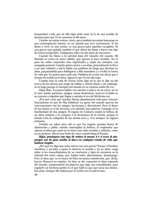 humanidad. Cada uno de Mis hijos debe tener la fe de una semilla de
mostaza para que Yo la consuma en Mi amor.
Ustedes necesitan retiros, cierto, pero también necesitan buscarme en
una contemplación interna, en un mundo que vive activamente. Si los
llamo a vivir en una ermita, es una gracia para aquellos escogidos. Es
una gracia muy grande también el que ahora los llame a hacer este tipo
de retiros temporales. Trabajemos sobre los dos tipos de encuentro.
Cuando los llamo a la soledad lejos del tumulto del mundo, Mi
llamado es como un suave silbido, que apenas se hace sensible. No es
para los oídos corporales sino espirituales y sopla sin estrépito, con
sosegada quietud. Cuando quiero atraer a un alma, generalmente la llevo
a un sitio solitario y ahí le hablo con palabras de fuego que derritan su
alma, preparándola para doblegarse a Mis mandatos y a recibir la forma
de vida que Yo quiera para cada uno. Palabras de acción tan eficaz que a
tiempo de recibir en el alma, logran lo que Yo de ella exijo.
Cuando lean la vida de Teresa verán algo de lo que le dije un día
acerca de los deseos que tengo de hablar a ciertas almas y sin embargo,
no lo hago porque el estrépito del mundo en su corazón acalla Mi voz.
Hijos Míos, Yo quiero hablar con ustedes a solas y en un retiro, no en
la casa, donde parientes, amigos, tareas domésticas, mueven la bulla en
su corazón o impiden que llegue a ustedes el eco de Mi divina voz.
¿Por qué creen que muchos Santos abandonaron todo para retirarse
buscándome en pos de Mis Palabras? La gente del mundo aprecia las
conversaciones con los amigos, las bromas y diversiones. Pero el deseo
de los Santos es el de retraerse a la soledad, para platicar Conmigo en la
familiaridad de dos amigos. El esposo de Cantares resalta la belleza de
un alma solitaria y la compara a la hermosura de la tórtola, porque la
tórtola evita la compañía de las demás aves y vive siempre en lugares
solitarios.
Ustedes no saben pero ahí es que los ángeles quedan llenos de
admiración y júbilo cuando contemplan la belleza, el resplandor que
adorna al alma que pasó en la tierra una vida retraída y solitaria, como
en un desierto. Hacen una fiesta de coros cuando llega al Paraíso.
Hijos, practiquen este tipo de retiros al menos 3 o 4 veces al año
porque son de gran auxilio al alm a en cualquier estado de vida que
hubiese elegido.
¿Por qué les digo que estos retiros son una gracia? Porque el hombre
mundano y pecador a quien le interesa el mundo y no su alma, carga
sobre sí los remordimientos de su conciencia y lejos de encontrar en la
soledad del retiro calma, paz; hallan tedio, aburrimiento, desasosiego.
Pero el alma que va en busca de Dios encuentra satisfacción, paz, dicha,
fuerza. Renueva su espíritu. Yo bien sé dar consuelos al alma separada
del mundo, compensando los placeres que deja, sus comodidades, para
regalarle un hermoso jardín en el que halle la paz que sacia sus deseos.
Esa alma, siempre Me alabará por el cariño con el cual la trato.
98
 