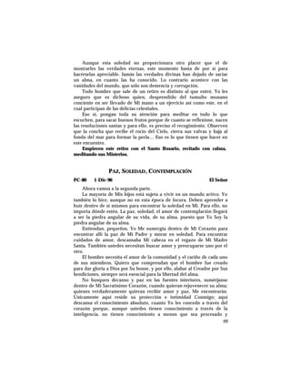Aunque esta soledad no proporcionara otro placer que el de
mostrarles las verdades eternas, este momento basta de por sí para
hacérselas apreciable. Jamás las verdades divinas han dejado de saciar
un alma, en cuanto las ha conocido. Lo contrario acontece con las
vanidades del mundo, que sólo son demencia y corrupción.
Todo hombre que sale de un retiro es distinto al que entró. Yo les
aseguro que es dichoso quien, desprendido del tumulto munano
conciente en ser llevado de Mi mano a un ejercicio así como este, en el
cual participan de las delicias celestiales.
Eso sí, pongan toda su atención para meditar en todo lo que
escuchen, para sacar buenos frutos porque de cuanto se reflexione, nacen
las resoluciones santas y para ello, es preciso el recogimiento. Observen
que la concha que recibe el rocío del Cielo, cierra sus valvas y baja al
fondo del mar para formar la perla… Eso es lo que tienen que hacer en
este encuentro.
Empiecen este retiro con el Santo Rosario, recitado con calma,
meditando sus Misterios.
PAZ, SOLEDAD, CONTEMPLACIÓN
PC-80 1-Dic-96 El Señor
Ahora vamos a la segunda parte.
La mayoría de Mis hijos está sujeta a vivir en un mundo activo. Yo
también lo hice, aunque no en esta época de locura. Deben aprender a
huír dentro de sí mismos para encontrar la soledad en Mí. Para ello, no
importa dónde estén. La paz, soledad, el amor de contemplación llegará
a ser la piedra angular de su vida, de su alma, puesto que Yo Soy la
piedra angular de su alma.
Entiendan, pequeños, Yo Me sumergía dentro de Mi Corazón para
encontrar allí la paz de Mi Padre y morar en soledad. Para encontrar
cuidados de amor, descansaba Mi cabeza en el regazo de Mi Madre
Santa. También ustedes necesitan buscar amor y preocuparse uno por el
otro.
El hombre necesita el amor de la comunidad y el cariño de cada uno
de sus miembros. Quiero que comprendan que el hombre fue creado
para dar gloria a Dios por Su honor, y por ello, alabar al Creador por Sus
bendiciones, siempre será esencial para la libertad del alma.
No busquen decanso y paz en las fuentes interiores, sumérjanse
dentro de Mi Sacratísimo Corazón, cuando quieran rejuvenecer su alma;
quienes verdaderamente quieran recibir amor y paz, Me encontrarán.
Unicamente aquí reside su protección e intimidad Conmigo; aquí
descansa el conocimiento absoluto, cuanto Yo les concedo a través del
corazón porque, aunque ustedes tienen conocimiento a través de la
inteligencia, no tienen conocimiento a menos que sea procesado y
99
 