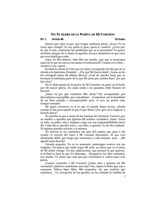 NO TE ALEJES DE LA PUERTA DE MI CORAZÓN
PC-1 19-Feb-96 El Señor
Quiero que estés en paz, que tengas confianza plena. ¿Acaso Yo no
estoy aquí contigo? Yo soy quien te guía, quien te conduce. ¿Crees que
tú, por ti sola, resolverías los problemas que se te presentan? Yo quiero
servirme siempre de ti, hasta en aquellos oscuros momentos en que crees
que eres inútil para todo.
Amor de Mis dolores, niña Mía tan amada, ¿por qué te preocupas
tanto de lo que no está en tus manos el solucionarlo? Confía en tu Dios…
Amame y ora, repara…
Es tanta la ofensa al Cielo que no existe un segundo del día que no se
ofenda a la Santísima Trinidad… ¿Por qué Me hacen daño? ¿Acaso no les
He entregado hasta Mi último aliento? ¿Cuál de ustedes haría por su
hermano la milésima parte de lo que Mi amor por ustedes hizo? ¿Lo que
hace hoy?
No te alejes jamás de la puerta de Mi Corazón; no pares en la lucha
por Mi mayor gloria. ¡Tu nada unida a mi grandeza debe llenarte de
fuerzas!
¿Sabes tú por qué combaten Mis obras? Por mezquindad, por
desconfianza susceptible, por comodidad… ¡Contestaré con la humildad
de un Dios mofado e incomprendido pero, el arco no puede estar
siempre tensado!
Me gusta reconocer en ti lo que el mundo llama locura. ¿Desde
cuando te has preocupado tú por el qué dirán? ¿Por qué vas a empezar a
hacerlo ahora?
No pierdas la paz a causa de las trampas del demonio. Conozco por
su nombre a aquellos que ignoran Mi nombre verdadero: Amor. Viven
su vida, su pobre vida y ninguno carga con sus responsabilidades hacia
Mí. Cada día se pierden más y, con ellos, a quienes Yo les He confiado.
Ni siquiera pueden salvarse a sí mismos.
No desvíes ni un centímetro tus pies del camino que para ti He
creado: el retorno del amor a Mi Corazón Eucarístico. Sé que eres
demasiado débil, que tengo que sostenerte a cada instante, pero… ¡Me
agrada tanto hacerlo!
Atiende pequeña. No es tu momento, mantengan reserva con tus
insignias. No quiero que nadie toque Mi sello, no ahora que es el inicio
de Mi unión contigo. No des explicaciones, que piensen lo que quieran,
si al final se hará lo que Yo disponga… Desaparece los días señalados,
ora mucho; Yo deseo que más que por curiosidad te visiten para orar
juntos.
¡Cuánto consuelas a Mi Corazón! ¡Cómo amo a quienes así Me
consuelan! ¿Quieres consolarme aun más? Ora, repara el dolor que van a
causarme. Pobres hijos Míos, Mis pequeños, los que tendrán que
inmolarse… La corrupción de los grandes ya ha colmado la medida de
1
 