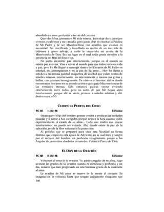 absorbido en amor profundo, a través del corazón.
Queridos Míos, piensen en Mi vida terrena. Yo trabajé duro, pasé por
terrenos escabrosos y me cansaba, pero jamás dejé de enseñar la Palabra
de Mi Padre y de ser Misericordioso con aquellos que estaban en
necesidad. Fuí crucificado y humillado en medio de un mercado de
ladrones y gente salvaje, a nadie le importaba oír acerca de la
Misericordia de Dios. Era un lugar en el cual nadie ponía atención a la
presencia del Hijo del Dios vivo.
No podía encontrar paz exteriormente, porque en el mundo no
existía paz exterior. Vine a salvar al mundo para que todos tuviesen vida
y paz, pero Yo Me llegué a sumergir dentro del Corazón de Mi Padre en
soledad, en contemplación y en la paz de Su amor… Hoy los llamo a
ustedes a esa misma quietud magnética de soledad que existe dentro de
ustedes mismos, interiormente, no exteriormente y menos con gritos y
bullas, con palabras incongruentes. Yo vivo en el interior; ahí es donde
encontrarán descanso en su mundo activo y guía para Mis enseñanzas de
las verdades eternas. Sólo entonces podrán verme viviendo
exteriormente entre todos, pero no antes de que Me hayan visto
interiormente, porque ahí se verán primero a ustedes mismos y ahí,
dentro suyo, a Mí.
CUIDEN LA PUERTA DEL CIELO
PC-81 1-Dic-96 El Señor
Sepan que el Hijo del hombre, pronto vendrá a verificar las verdades
pasadas y a juntar a Sus escogidos porque llegará la hora cuando todos
experimentarán el estado de su alma… Cada uno tendrá que buscar
interiormente, no puede ser evitado. Ahí, donde existe la paz de la
salvación, reside la libre voluntad y la protección.
Al pedirles que se preparen para vivir esta Navidad en forma
distinta, que empiecen esta época de Adviento, en la cual lloro y sangro
por el rechazo del hombre, en profundo recogimiento, pongo a los
Angeles de protección alrededor de ustedes. Cuiden la Puerta del Cielo.
EL DON DE LA ORACIÓN
PC-82 2-Dic-96 El Señor
Volvamos al tema de la oración. Yo, piedra angular de su alma, hago
avanzar las gracias de su oración cuando es silenciosa y profunda y un
día, notarán que han progresado en esta inmensa gracia de la sabiduría
al amar.
La oración de Mi amor se mueve de la mente al corazón. Su
imaginación se reducirá hasta que tengan únicamente chispazos que
100
 