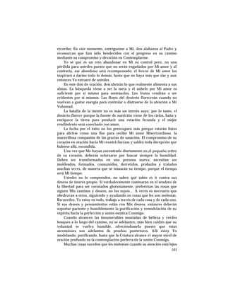 recordar. En este momento, entréguense a Mí, den alabanza al Padre y
reconozcan que han sido bendecidos con el progreso en su camino
mediante su compromiso y devoción en Contemplarme.
Yo sé que es un reto abandonar en Mí su control pero, no una
pérdida para ustedes puesto que no serán engañados por Mi amor y al
contrario, ese abandono será recompensado; el fervor de Mi amor los
inspirará a darme todo lo demás, hasta que no haya más que dar y aun
entonces Yo extraeré de ustedes.
En este don de oración, descubrirán lo que realmente alimenta a sus
almas. La búsqueda viene a ser la meta y el anhelo por Mi amor es
suficiente por sí mismo para sostenerlos. Los frutos vendrán a ser
evidentes por sí mismos. Las flores del desierto florecerán cuando no
vuelvan a gastar energía para controlar o distraerse de la atención a Mi
Voluntad.
La batalla de la mente no es más un interés suyo, por lo tanto, el
desierto florece porque la fuente de nutrición viene de los cielos, baña y
enriquece la tierra para producir una estación fecunda y el mejor
rendimiento será cosechado con amor.
La lucha por el éxito no los preocupará más porque estarán listos
para abrirse como una flor para recibir Mi amor Misericordioso, la
maravillosa compasión de las gracias de sanación. El compromiso de su
corazón en oración hacia Mí reunirá fuerzas y saldrá toda decepción que
hubiese allá, escondida.
Una vez que Me hayan encontrado diariamente en el pequeño retiro
de su corazón, deberán esforzarse por buscar siempre la humildad.
Deben ser transformados en una persona nueva; necesitan ser
moldeados, formados, consumidos, derretidos, probados y tratados
muchas veces, de manera que se tomarán su tiempo, porque el tiempo
será Mi tiempo.
Ustedes no lo comprenden, no saben qué sabio es ir contra sus
deseos de interés propio. Si verdaderamente caminaran en el sendero de
la libertad para ser coronados gloriosamente, preferirían las cosas que
siguen Mis caminos y deseos, no los suyos… A veces es necesario que
obedezcan a otros, siguiendo y ayudando en cosas que les son molestas.
Recuerden, Yo estoy en todo, trabajo a través de cada cosa y de cada uno.
Si sus deseos y pensamientos están con Mis deseos, entonces deberán
soportar paciente y humildemente la purificación y remodelación de su
espíritu hacia la perfección y unión estática Conmigo.
Cuando alcancen las innumerables montañas de belleza y verdes
bosques a lo largo del camino, no se adelanten, más bien cuiden que su
voluntad se vuelva humilde, ofreciéndomela puesto que estas
ascensiones son adelantos de pruebas posteriores. Allí estoy Yo
modelando, purificando, hasta que la Criatura alcance el mayor nivel de
oración profunda en la contemplación perfecta de la unión Conmigo.
Muchas cosas suceden que les molestan cuando su atención está lejos
101
 