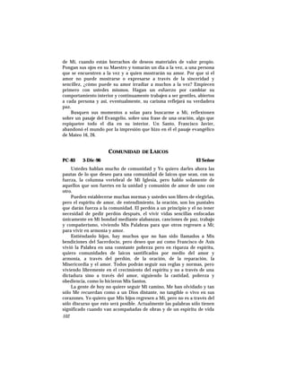 de Mí, cuando están borrachos de deseos materiales de valor propio.
Pongan sus ojos en su Maestro y tomarán un día a la vez, a una persona
que se encuentren a la vez y a quien mostrarán su amor. Por que si el
amor no puede mostrarse o expresarse a través de la sinceridad y
sencillez, ¿cómo puede su amor irradiar a muchos a la vez? Empiecen
primero con ustedes mismos. Hagan un esfuerzo por cambiar su
comportamiento interior y continuamente trabajen a ser gentiles, abiertos
a cada persona y así, eventualmente, su carisma reflejará su verdadera
paz.
Busquen sus momentos a solas para buscarme a Mí, reflexionen
sobre un pasaje del Evangelio, sobre una frase de una oración, algo que
repiquetee todo el día en su interior. Un Santo, Francisco Javier,
abandonó el mundo por la impresión que hizo en él el pasaje evangélico
de Mateo 16, 26.
COMUNIDAD DE LAICOS
PC-83 3-Dic-96 El Señor
Ustedes hablan mucho de comunidad y Yo quiero darles ahora las
pautas de lo que deseo para una comunidad de laicos que sean, con su
fuerza, la columna vertebral de Mi Iglesia, pero hablo solamente de
aquellos que son fuertes en la unidad y comunión de amor de uno con
otro.
Pueden establecerse muchas normas y ustedes son libres de elegirlas,
pero el espíritu de amor, de entendimiento, la oración, son los puntales
que darán fuerza a la comunidad. El perdón a un principio y el no tener
necesidad de pedir perdón después, el vivir vidas sencillas enfocadas
únicamente en Mi bondad mediante alabanzas, canciones de paz, trabajo
y compañerismo, viviendo Mis Palabras para que otros regresen a Mí;
para vivir en armonía y amor.
Entiéndanlo hijos, hay muchos que no han sido llamados a Mis
bendiciones del Sacerdocio, pero deseo que así como Francisco de Asís
vivió la Palabra en una constante pobreza pero en riqueza de espíritu,
quiero comunidades de laicos santificados por medio del amor y
armonía, a través del perdón, de la oración, de la reparación, la
Misericordia y el amor. Todos podrán seguir sus reglas y normas, pero
viviendo libremente en el crecimiento del espíritu y no a través de una
dictadura sino a través del amor, siguiendo la castidad, pobreza y
obediencia, como lo hicieron Mis Santos.
La gente de hoy no quiere seguir Mi camino, Me han olvidado y tan
sólo Me recuerdan como a un Dios distante, no tangible o vivo en sus
corazones. Yo quiero que Mis hijos regresen a Mí, pero no es a través del
sólo discurso que esto será posible. Actualmente las palabras sólo tienen
significado cuando van acompañadas de obras y de un espíritu de vida
102
 