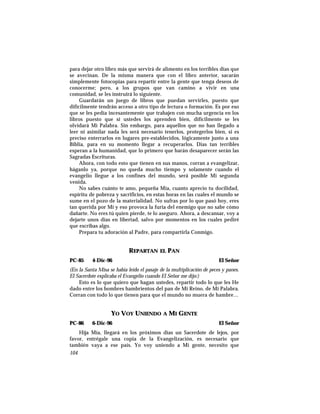 para dejar otro libro más que servirá de alimento en los terribles días que
se avecinan. De la misma manera que con el libro anterior, sacarán
simplemente fotocopias para repartir entre la gente que tenga deseos de
conocerme; pero, a los grupos que van camino a vivir en una
comunidad, se les instruirá lo siguiente.
Guardarán un juego de libros que puedan servirles, puesto que
difícilmente tendrán acceso a otro tipo de lectura o formación. Es por eso
que se les pedía incesantemente que trabajen con mucha urgencia en los
libros puesto que si ustedes los aprenden bien, difícilmente se les
olvidará Mi Palabra. Sin embargo, para aquellos que no han llegado a
leer ni asimilar nada les será necesario tenerlos, protegerlos bien, si es
preciso enterrarlos en lugares pre-establecidos, lógicamente junto a una
Biblia, para en su momento llegar a recuperarlos. Dias tan terribles
esperan a la humanidad, que lo primero que harán desaparecer serán las
Sagradas Escrituras.
Ahora, con todo esto que tienen en sus manos, corran a evangelizar,
háganlo ya, porque no queda mucho tiempo y solamente cuando el
evangelio llegue a los confines del mundo, será posible Mi segunda
venida.
No sabes cuánto te amo, pequeña Mía, cuanto aprecio tu docilidad,
espíritu de pobreza y sacrificios, en estas horas en las cuales el mundo se
sume en el pozo de la materialidad. No sufras por lo que pasó hoy, eres
tan querida por Mí y eso provoca la furia del enemigo que no sabe cómo
dañarte. No eres tú quien pierde, te lo aseguro. Ahora, a descansar, voy a
dejarte unos días en libertad, salvo por momentos en los cuales pediré
que escribas algo.
Prepara tu adoración al Padre, para compartirla Conmigo.
REPARTAN EL PAN
PC-85 4-Dic-96 El Señor
(En la Santa Misa se había leído el pasaje de la multiplicación de peces y panes.
El Sacerdote explicaba el Evangelio cuando El Señor me dijo:)
Esto es lo que quiero que hagan ustedes, repartir todo lo que les He
dado entre los hombres hambrientos del pan de Mi Reino, de Mi Palabra.
Corran con todo lo que tienen para que el mundo no muera de hambre…
YO VOY UNIENDO A MI GENTE
PC-86 6-Dic-96 El Señor
Hija Mía, llegará en los próximos días un Sacerdote de lejos, por
favor, entrégale una copia de la Evangelización, es necesario que
también vaya a ese país. Yo voy uniendo a Mi gente, necesito que
104
 