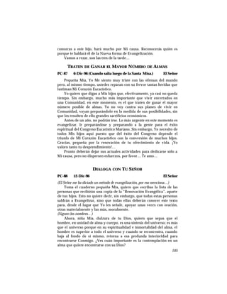 conozcas a este hijo, hará mucho por Mi causa. Reconocerás quién es
porque te hablará él de la Nueva forma de Evangelización.
Vamos a rezar, son las tres de la tarde…
TRATEN DE GANAR EL MAYOR NÚMERO DE ALMAS
PC-87 6-Dic-96 (Cuando salía luego de la Santa Misa.) El Señor
Pequeña Mía, Yo Me siento muy triste con las ofensas del mundo
pero, al mismo tiempo, ustedes reparan con su fervor tantas heridas que
lastiman Mi Corazón Eucarístico.
Yo quiero que digas a Mis hijos que, efectivamente, ya casi no queda
tiempo. Sin embargo, mucho más importante que vivir encerrados en
una Comunidad, en este momento, es el que traten de ganar el mayor
número posible de almas. Yo no voy contra sus planes de vivir en
Comunidad, vayan preparándolo en la medida de sus posibilidades, sin
que les resulten de ello grandes sacrificios económicos.
Antes de un año, no podrán irse. Lo más urgente en este momento es
evangelizar. Ir preparándose y preparando a la gente para el éxito
espiritual del Congreso Eucarístico Mariano. Sin embargo, Yo necesito de
todos Mis hijos aquí puesto que del éxito del Congreso depende el
triunfo de Mi Corazón Eucarístico con la conversión de muchos hijos.
Gracias, pequeña por la renovación de tu ofrecimiento de vida. ¡Yo
valoro tanto tu desprendimiento!…
Pronto deberán dejar sus actuales actividades para dedicarse sólo a
Mi causa, pero no dispersen esfuerzos, por favor… Te amo…
DIALOGA CON TU SEÑOR
PC-88 12-Dic-96 El Señor
(El Señor me ha dictado un método de evangelización, por eso menciona…)
Toma el cuaderno pequeña Mía, quiero que escribas la lista de las
personas que recibirán una copia de la “Renovación Evangélica”, aparte
de tus hijos. Esto no quiere decir, sin embargo, que todas estas personas
saldrán a Evangelizar, sino que todas ellas deberán conocer este texto
para, desde el lugar que Yo les señale, apoyar unas veces con oración,
otras materialmente y las más, moralmente.
(Siguen los nombres…)
Ahora, niña Mía, dulzura de tu Dios, quiero que sepas que el
hombre, en unidad de alma y cuerpo, es una síntesis del universo; es más
que el universo porque en su espiritualidad e inmortalidad del alma, el
hombre es superior a todo el universo y cuando se reconcentra, cuando
baja al fondo de sí mismo, retorna a esa profunda interioridad para
encontrarse Conmigo. ¿Ves cuán importante es la contemplación en un
alma que quiere encontrarse con su Dios?
105
 